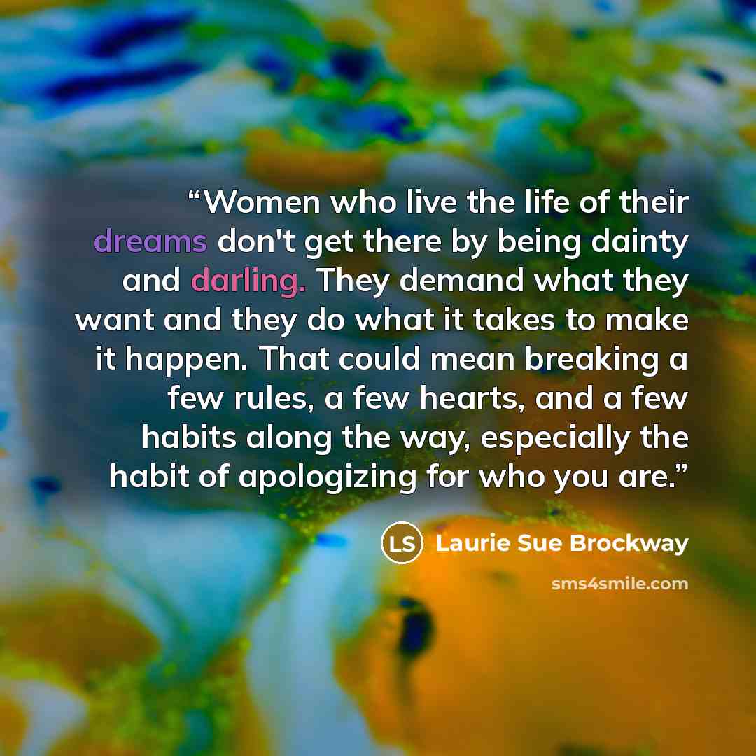 “Women who live the life of their dreams don't get there by being dainty and darling. They demand what they want and they do what it takes to make it happen. That could mean breaking a few rules, a few hearts, and a few habits along the way, especially the habit of apologizing for who you are.” quote by Laurie Sue Brockway