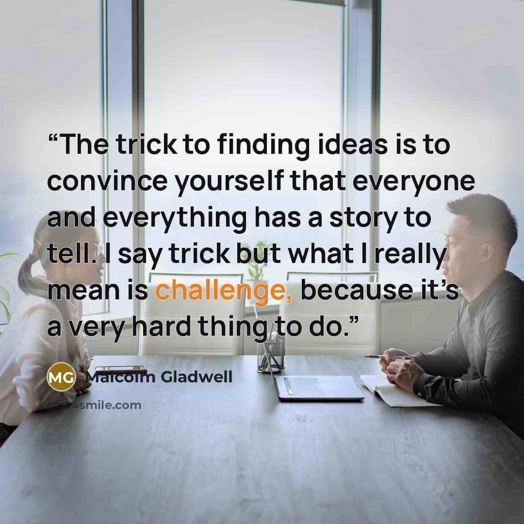 “The trick to finding ideas is to convince yourself that everyone and everything has a story to tell. I say trick but what I really mean is challenge, because it’s a very hard thing to do.” quote by Malcolm Gladwell