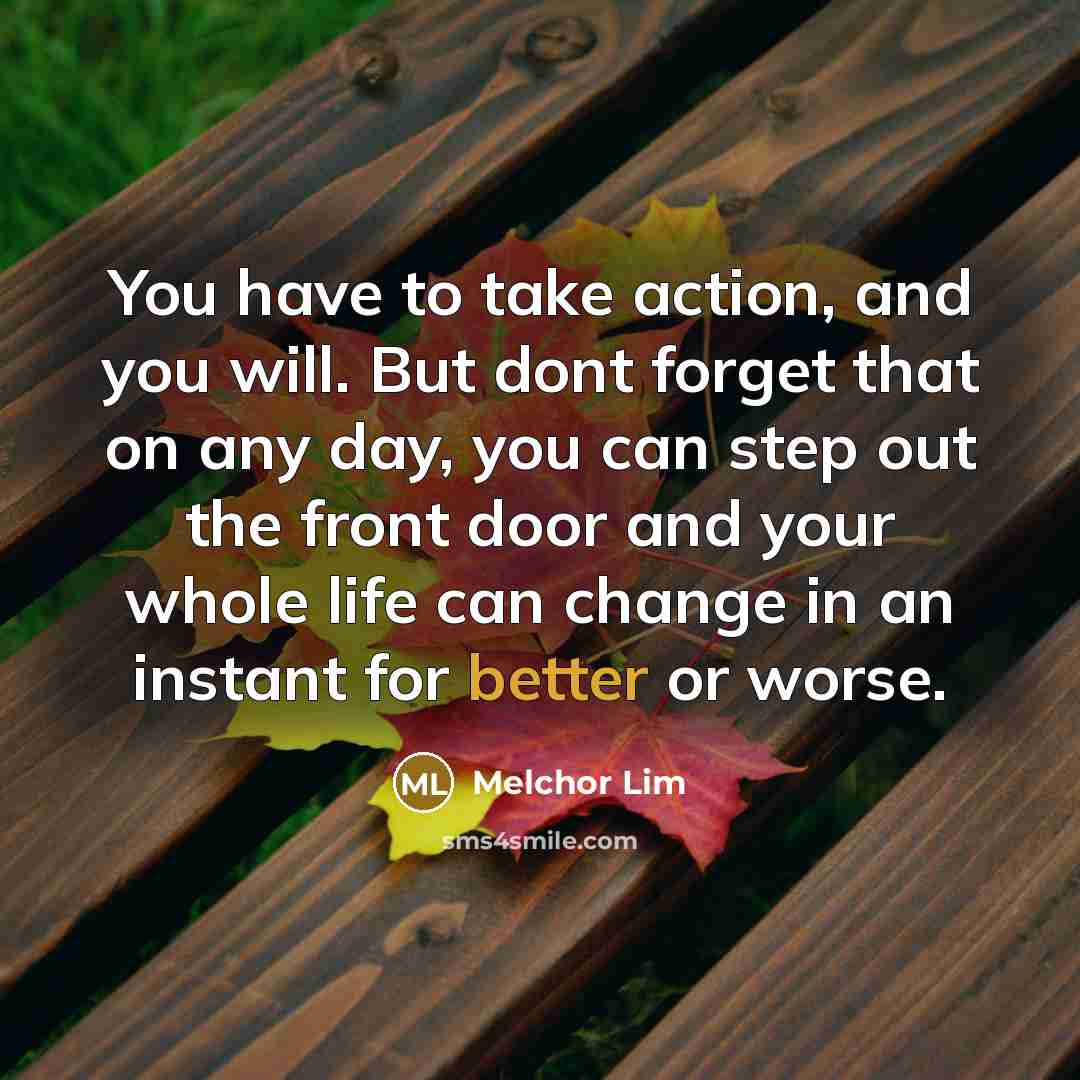 “You have to take action, and you will. But dont forget that on any day, you can step out the front door and your whole life can change in an instant for better or worse.” quote by Melchor Lim