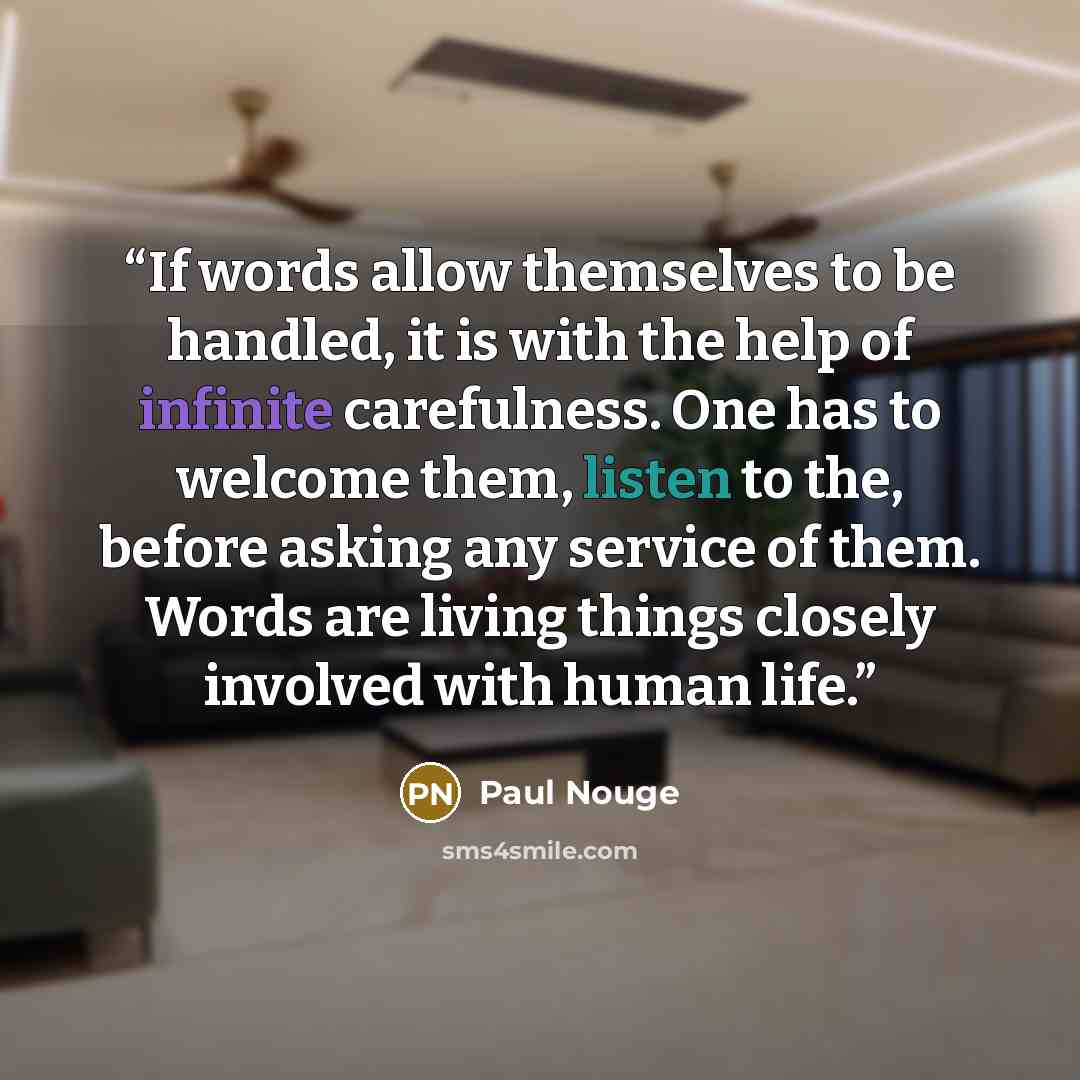 “If words allow themselves to be handled, it is with the help of infinite carefulness. One has to welcome them, listen to the, before asking any service of them. Words are living things closely involved with human life.” quote by Paul Nouge