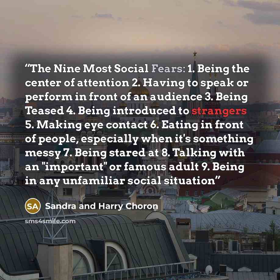 “The Nine Most Social Fears: 1. Being the center of attention 2. Having to speak or perform in front of an audience 3. Being Teased 4. Being introduced to strangers 5. Making eye contact 6. Eating in front of people, especially when it's something messy 7. Being stared at 8. Talking with an…” quote by Sandra and Harry Choron
