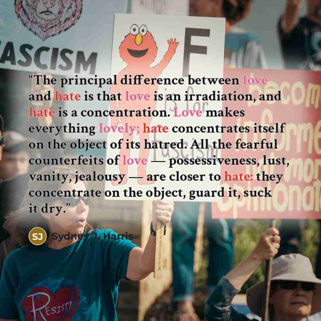 “The principal difference between love and hate is that love is an irradiation, and hate is a concentration. Love makes everything lovely; hate concentrates itself on the object of its hatred. All the fearful counterfeits of love — possessiveness, lust, vanity, jealousy — are closer to hate: they…” quote by Sydney J. Harris