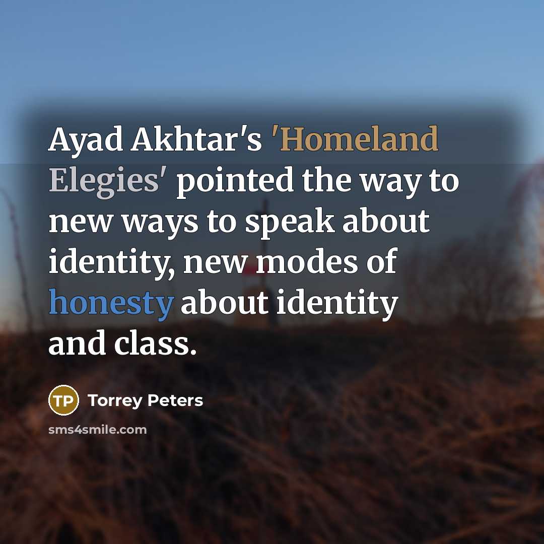 “Ayad Akhtar's 'Homeland Elegies' pointed the way to new ways to speak about identity, new modes of honesty about identity and class.” quote by Torrey Peters