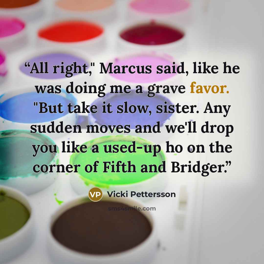 “All right," Marcus said, like he was doing me a grave favor. "But take it slow, sister. Any sudden moves and we'll drop you like a used-up ho on the corner of Fifth and Bridger.” quote by Vicki Pettersson