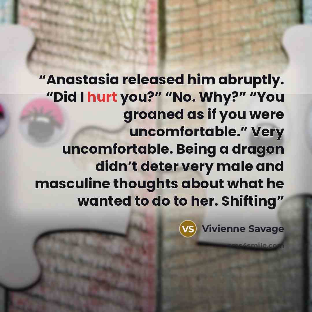 “Anastasia released him abruptly. “Did I hurt you?” “No. Why?” “You groaned as if you were uncomfortable.” Very uncomfortable. Being a dragon didn’t deter very male and masculine thoughts about what he wanted to do to her. Shifting” quote by Vivienne Savage