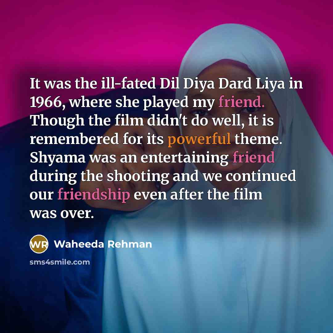 “It was the ill-fated Dil Diya Dard Liya in 1966, where she played my friend. Though the film didn't do well, it is remembered for its powerful theme. Shyama was an entertaining friend during the shooting and we continued our friendship even after the film was over.” quote by Waheeda Rehman