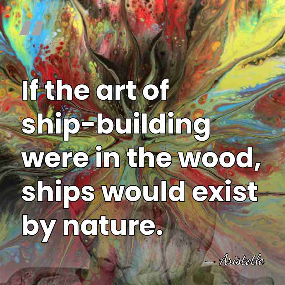 If the art of ship-building were in the wood, ships would exist&hellip; - Aristotle