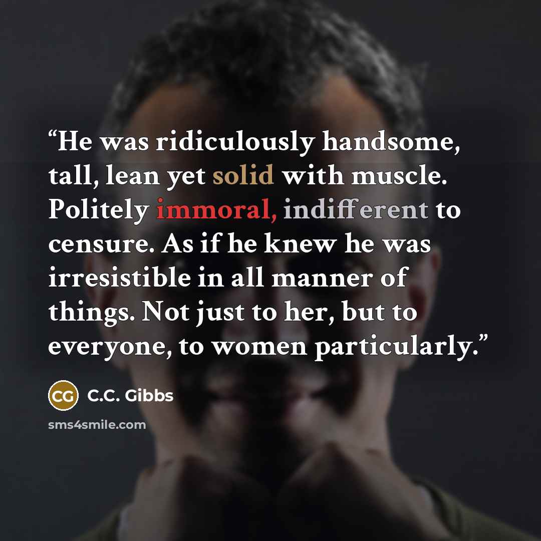 “He was ridiculously handsome, tall, lean yet solid with muscle. Politely immoral, indifferent to censure. As if he knew he was irresistible in all manner of things. Not just to her, but to everyone, to women particularly.” quote by C.C. Gibbs