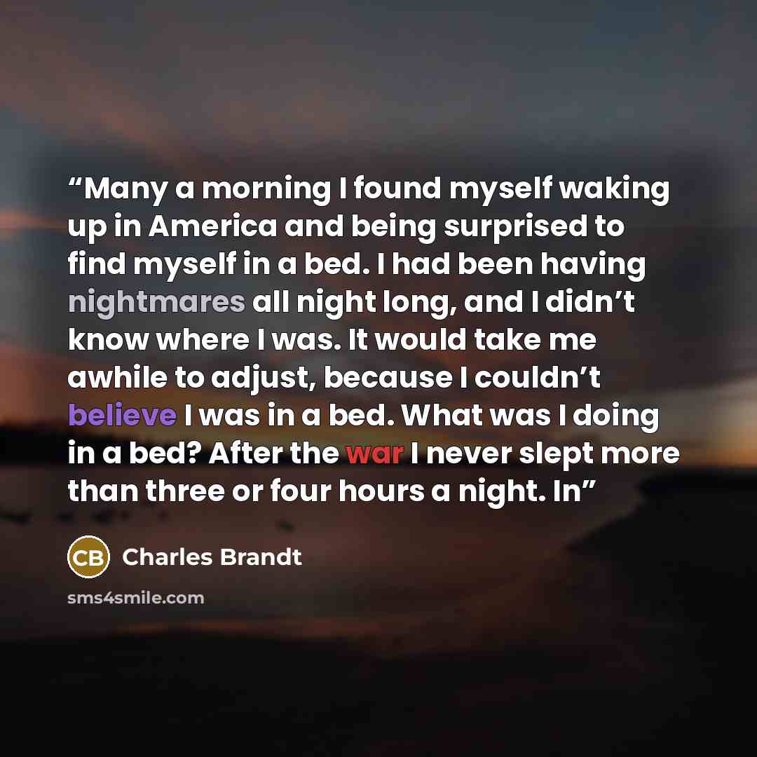 “Many a morning I found myself waking up in America and being surprised to find myself in a bed. I had been having nightmares all night long, and I didn’t know where I was. It would take me awhile to adjust, because I couldn’t believe I was in a bed. What was I doing in a bed? After the war I never…” quote by Charles Brandt