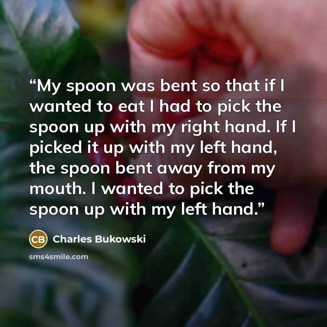 “My spoon was bent so that if I wanted to eat I had to pick the spoon up with my right hand. If I picked it up with my left hand, the spoon bent away from my mouth. I wanted to pick the spoon up with my left hand.” quote by Charles Bukowski