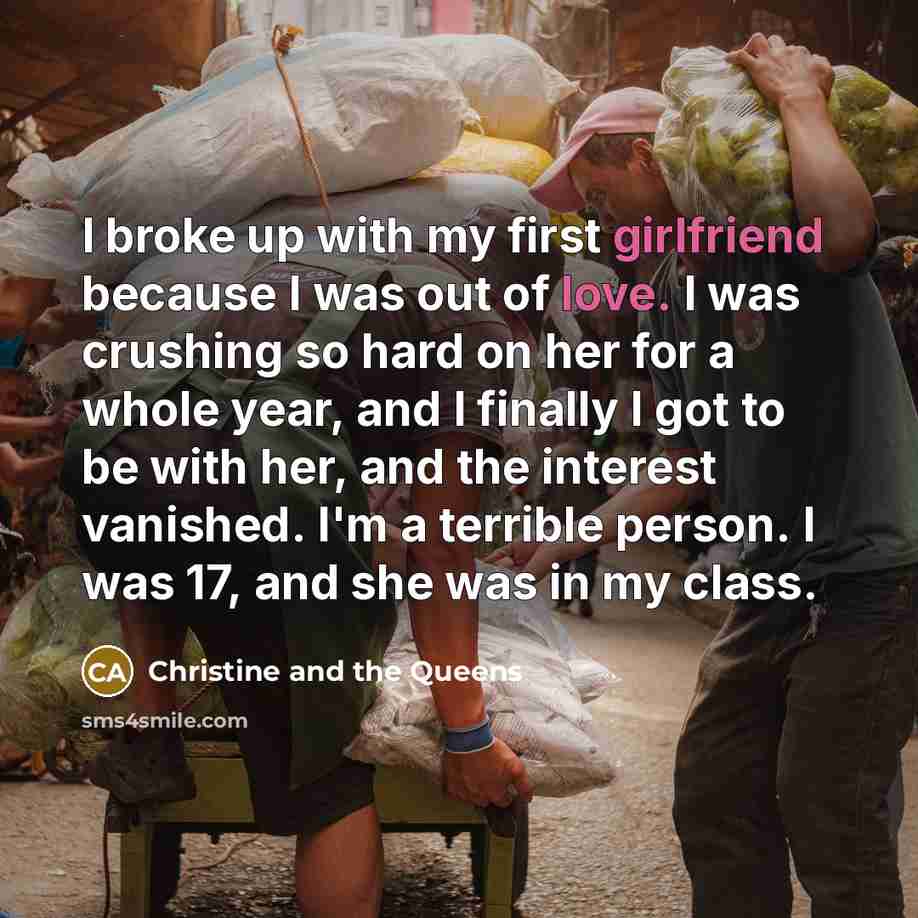 “I broke up with my first girlfriend because I was out of love. I was crushing so hard on her for a whole year, and I finally I got to be with her, and the interest vanished. I'm a terrible person. I was 17, and she was in my class.” quote by Christine and the Queens