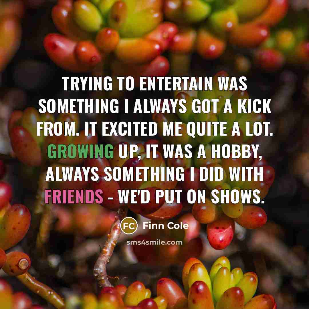 “Trying to entertain was something I always got a kick from. It excited me quite a lot. Growing up, it was a hobby, always something I did with friends - we'd put on shows.” quote by Finn Cole