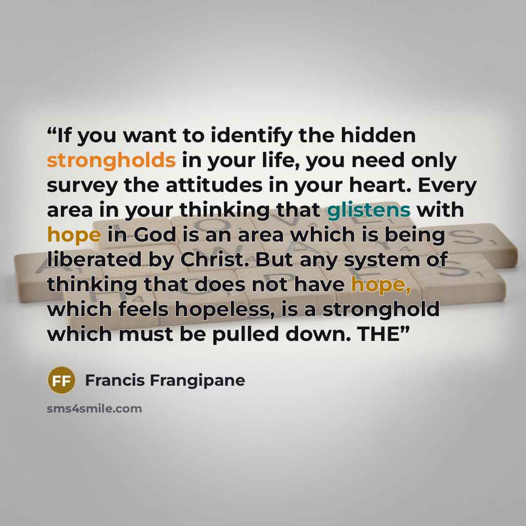 “If you want to identify the hidden strongholds in your life, you need only survey the attitudes in your heart. Every area in your thinking that glistens with hope in God is an area which is being liberated by Christ. But any system of thinking that does not have hope, which feels hopeless, is a…” quote by Francis Frangipane