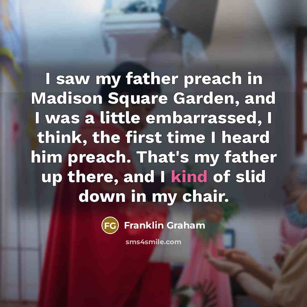“I saw my father preach in Madison Square Garden, and I was a little embarrassed, I think, the first time I heard him preach. That's my father up there, and I kind of slid down in my chair.” quote by Franklin Graham