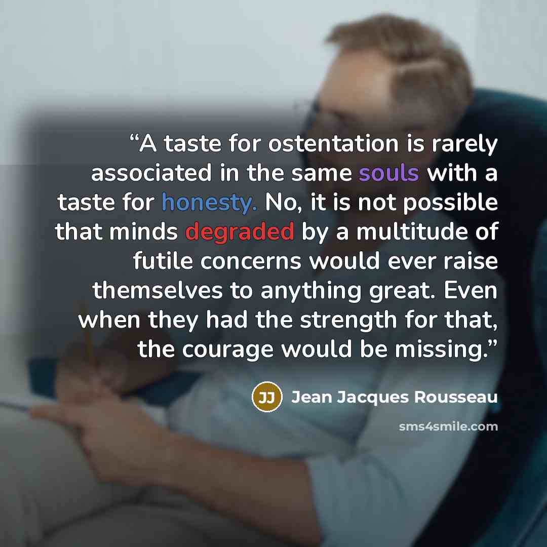 “A taste for ostentation is rarely associated in the same souls with a taste for honesty. No, it is not possible that minds degraded by a multitude of futile concerns would ever raise themselves to anything great. Even when they had the strength for that, the courage would be missing.” quote by Jean Jacques Rousseau