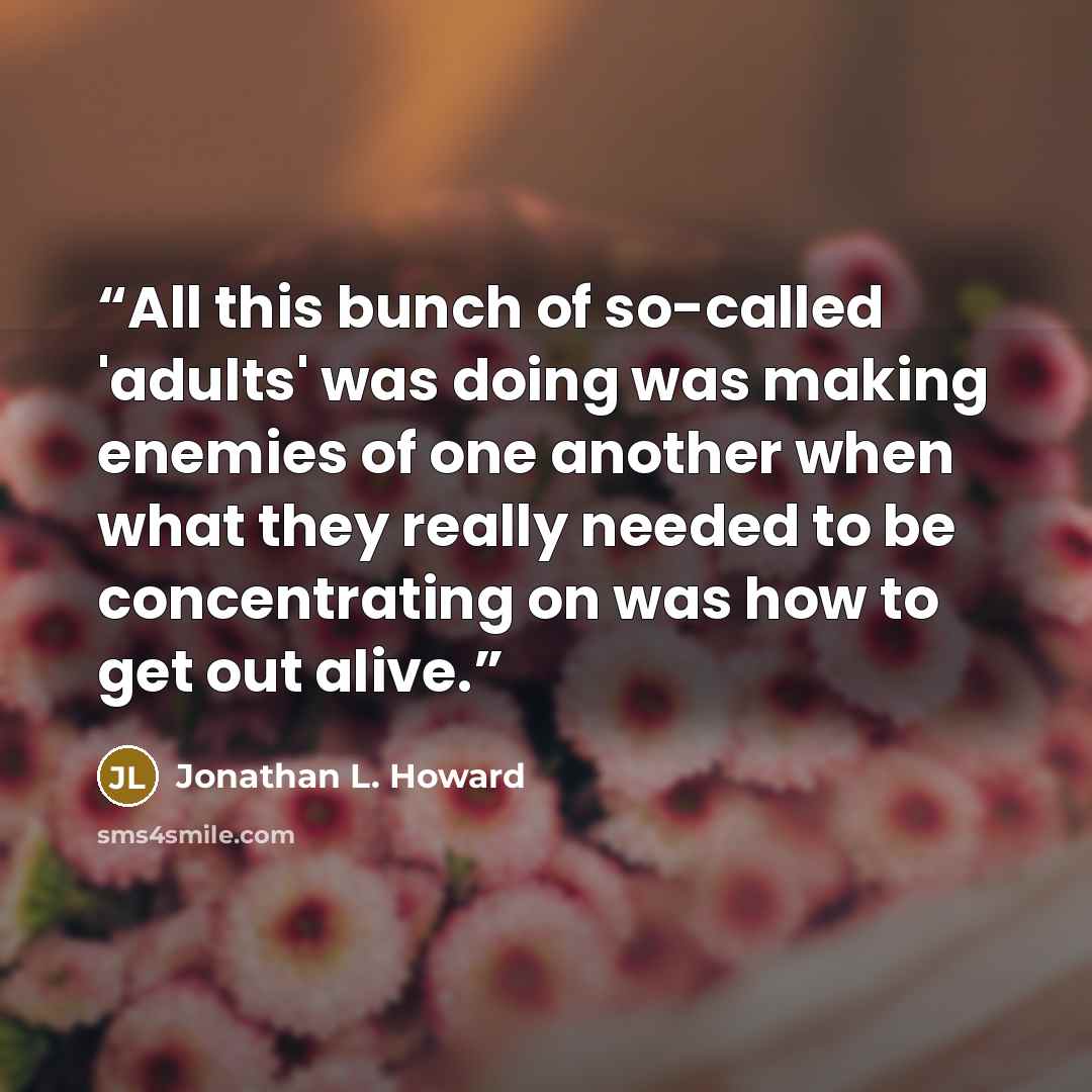 “All this bunch of so-called 'adults' was doing was making enemies of one another when what they really needed to be concentrating on was how to get out alive.” quote by Jonathan L. Howard