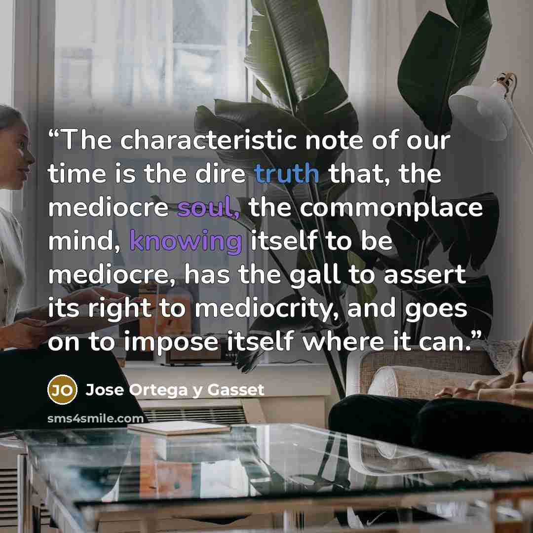 “The characteristic note of our time is the dire truth that, the mediocre soul, the commonplace mind, knowing itself to be mediocre, has the gall to assert its right to mediocrity, and goes on to impose itself where it can.” quote by Jose Ortega y Gasset