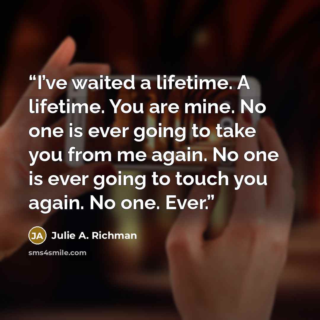 “I’ve waited a lifetime. A lifetime. You are mine. No one is ever going to take you from me again. No one is ever going to touch you again. No one. Ever.” quote by Julie A. Richman