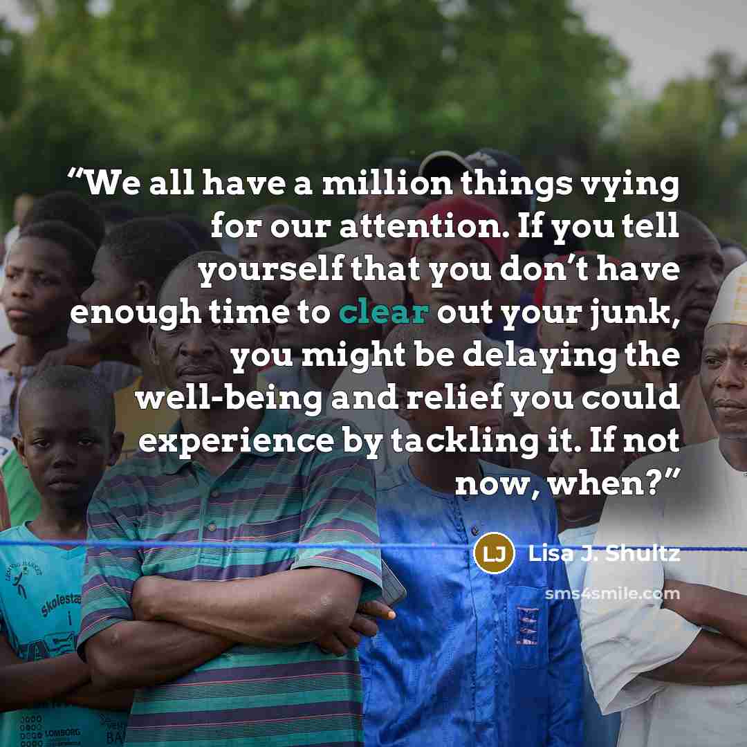 “We all have a million things vying for our attention. If you tell yourself that you don’t have enough time to clear out your junk, you might be delaying the well-being and relief you could experience by tackling it. If not now, when?” quote by Lisa J. Shultz