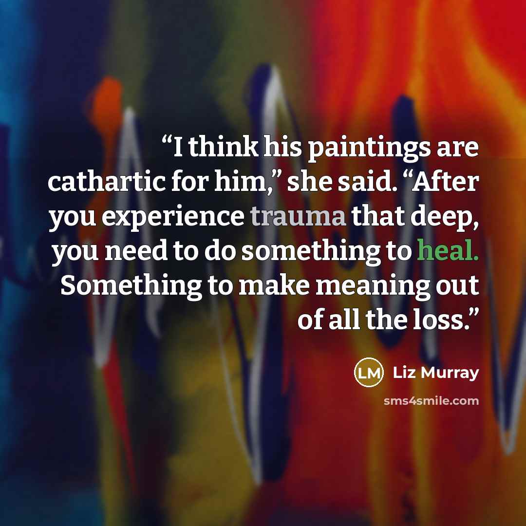 “I think his paintings are cathartic for him,” she said. “After you experience trauma that deep, you need to do something to heal. Something to make meaning out of all the loss.” quote by Liz Murray