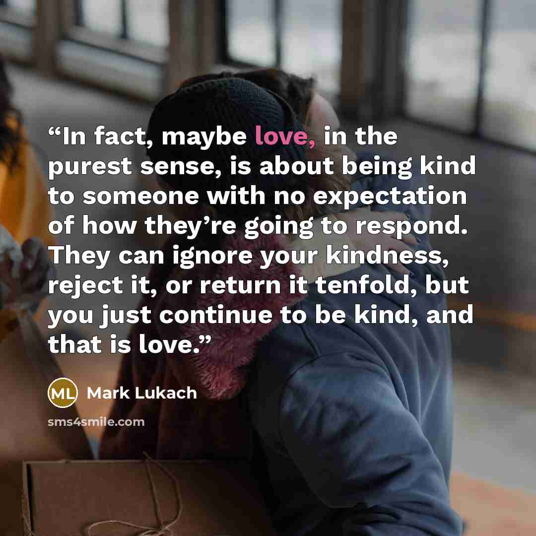 “In fact, maybe love, in the purest sense, is about being kind to someone with no expectation of how they’re going to respond. They can ignore your kindness, reject it, or return it tenfold, but you just continue to be kind, and that is love.” quote by Mark Lukach
