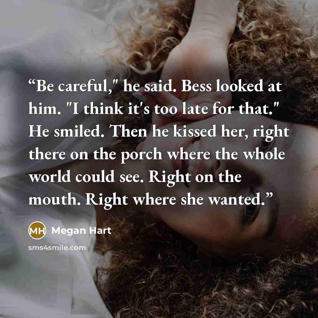 “Be careful," he said. Bess looked at him. "I think it's too late for that." He smiled. Then he kissed her, right there on the porch where the whole world could see. Right on the mouth. Right where she wanted.” quote by Megan Hart