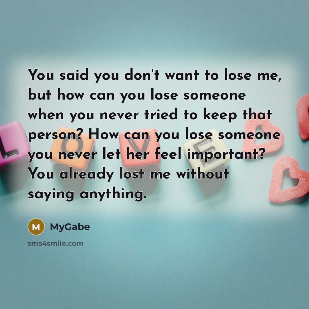 “You said you don't want to lose me, but how can you lose someone when you never tried to keep that person? How can you lose someone you never let her feel important? You already lost me without saying anything.” quote by MyGabe