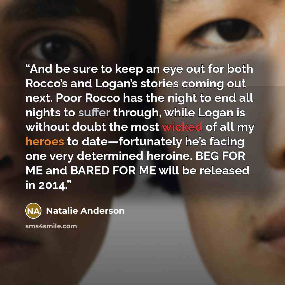 “And be sure to keep an eye out for both Rocco’s and Logan’s stories coming out next. Poor Rocco has the night to end all nights to suffer through, while Logan is without doubt the most wicked of all my heroes to date—fortunately he’s facing one very determined heroine. BEG FOR ME and BARED FOR ME…” quote by Natalie Anderson