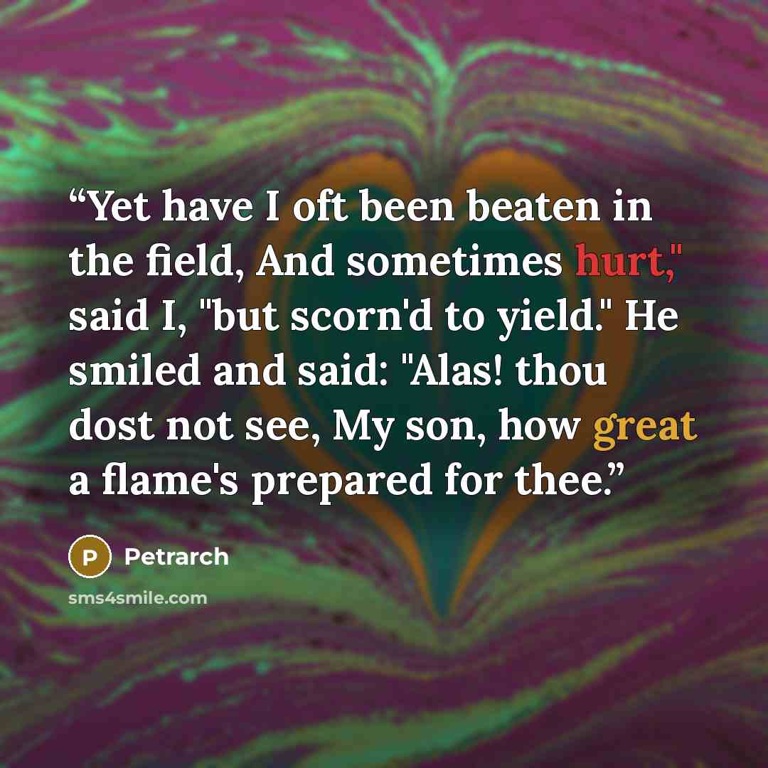 “Yet have I oft been beaten in the field, And sometimes hurt," said I, "but scorn'd to yield." He smiled and said: "Alas! thou dost not see, My son, how great a flame's prepared for thee.” quote by Petrarch