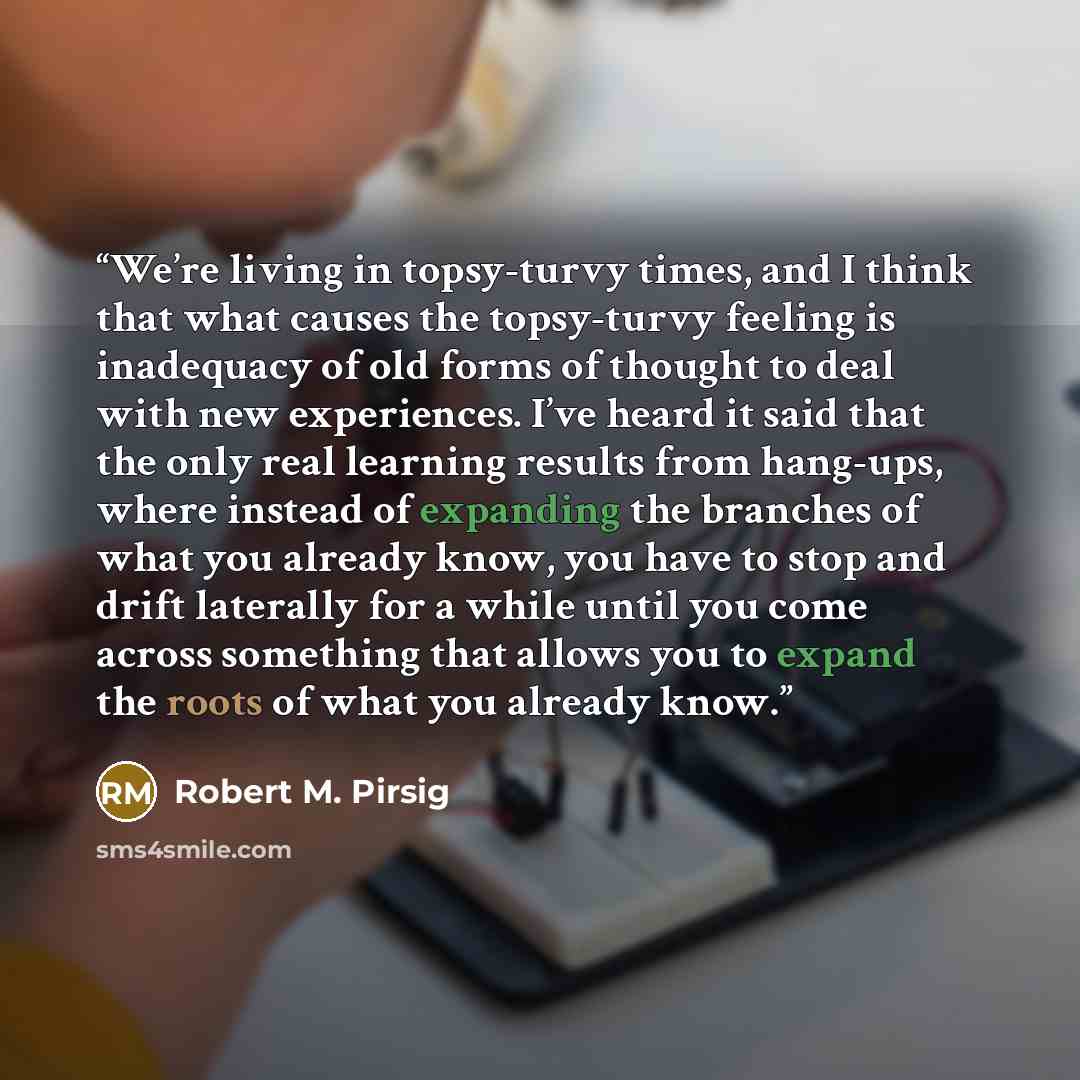 “We’re living in topsy-turvy times, and I think that what causes the topsy-turvy feeling is inadequacy of old forms of thought to deal with new experiences. I’ve heard it said that the only real learning results from hang-ups, where instead of expanding the branches of what you already know, you…” quote by Robert M. Pirsig
