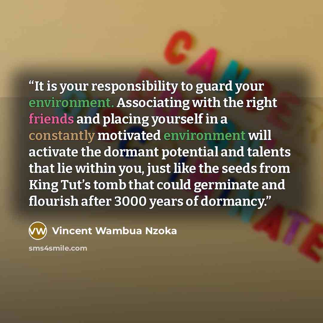 “It is your responsibility to guard your environment. Associating with the right friends and placing yourself in a constantly motivated environment will activate the dormant potential and talents that lie within you, just like the seeds from King Tut’s tomb that could germinate and flourish after…” quote by Vincent Wambua Nzoka