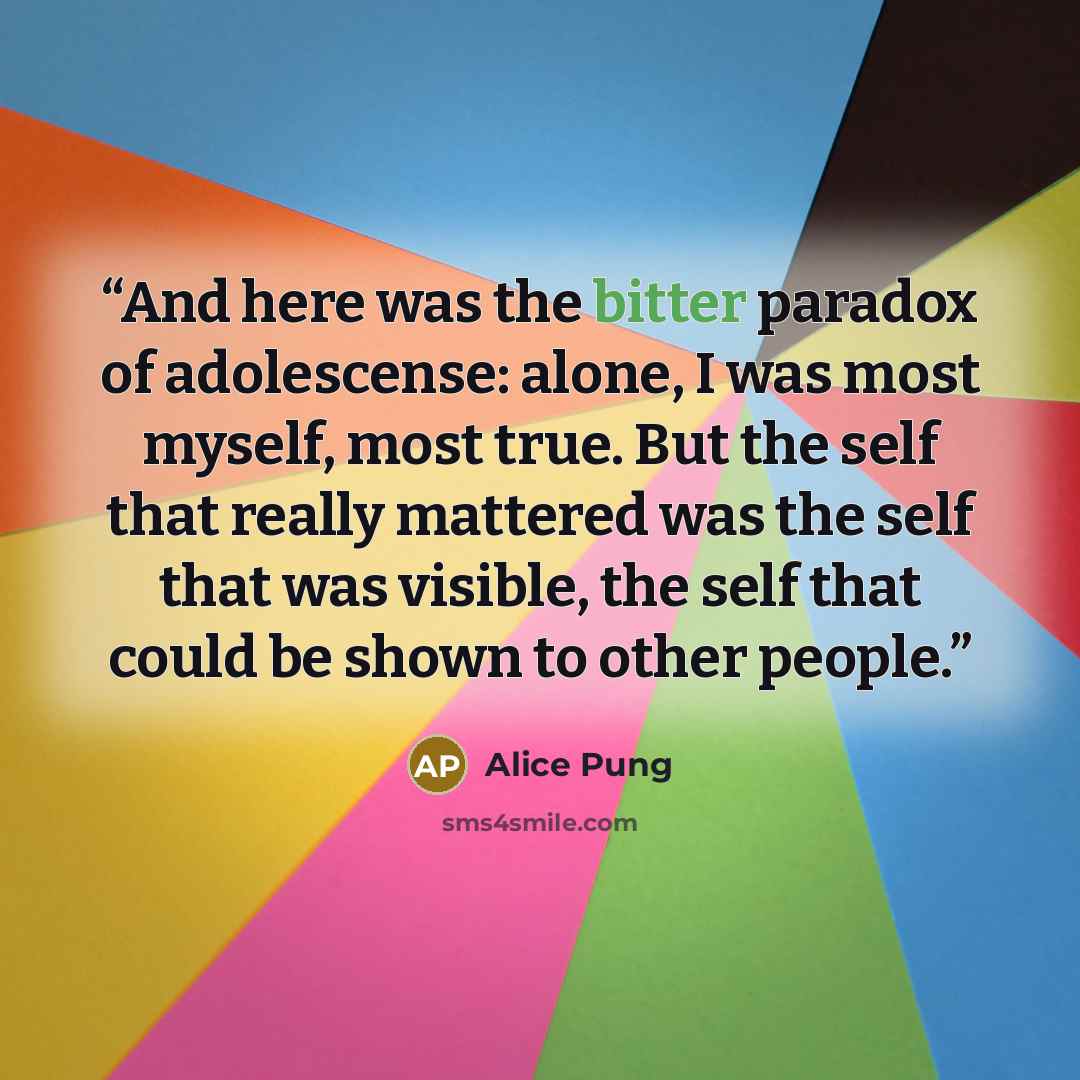 “And here was the bitter paradox of adolescense: alone, I was most myself, most true. But the self that really mattered was the self that was visible, the self that could be shown to other people.” quote by Alice Pung