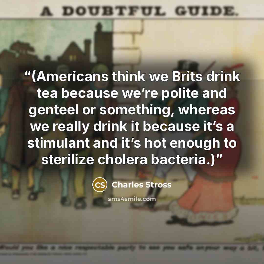 “(Americans think we Brits drink tea because we’re polite and genteel or something, whereas we really drink it because it’s a stimulant and it’s hot enough to sterilize cholera bacteria.)” quote by Charles Stross