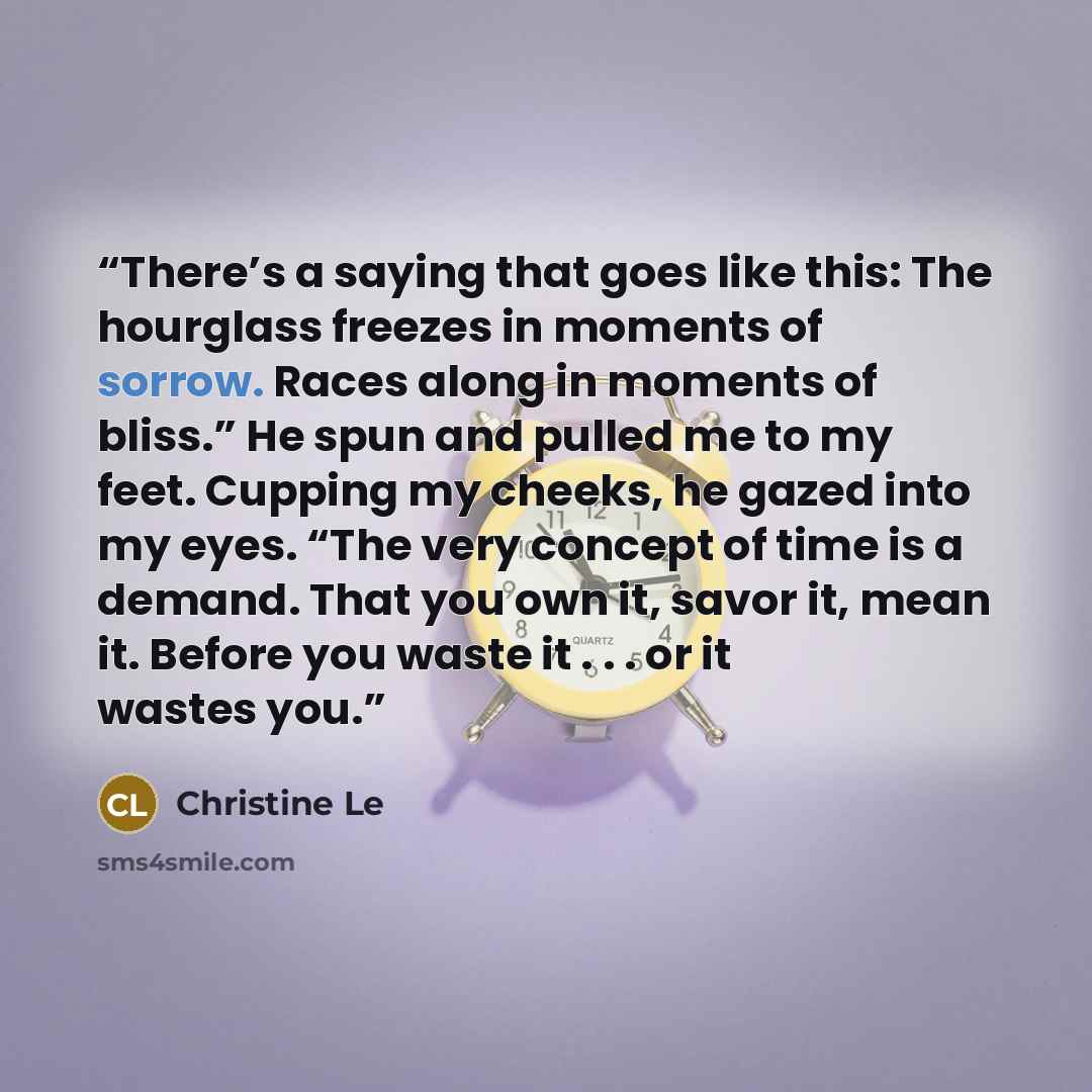 “There’s a saying that goes like this: The hourglass freezes in moments of sorrow. Races along in moments of bliss.” He spun and pulled me to my feet. Cupping my cheeks, he gazed into my eyes. “The very concept of time is a demand. That you own it, savor it, mean it. Before you waste it . . . or it…” quote by Christine Le