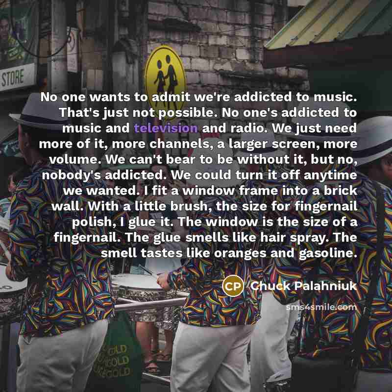 “No one wants to admit we're addicted to music. That's just not possible. No one's addicted to music and television and radio. We just need more of it, more channels, a larger screen, more volume. We can't bear to be without it, but no, nobody's addicted. We could turn it off anytime we wanted. I…” quote by Chuck Palahniuk