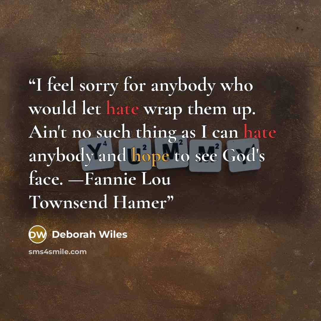 “I feel sorry for anybody who would let hate wrap them up. Ain't no such thing as I can hate anybody and hope to see God's face. —Fannie Lou Townsend Hamer” quote by Deborah Wiles