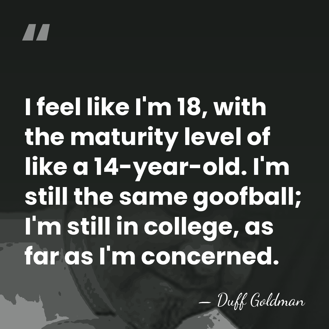 I feel like I'm 18, with the maturity level of like a&hellip; - Duff Goldman