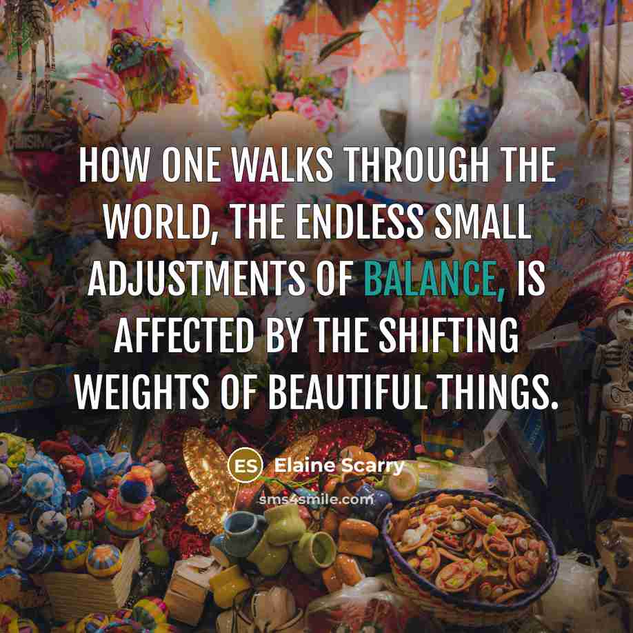 “How one walks through the world, the endless small adjustments…” quote by Elaine Scarry