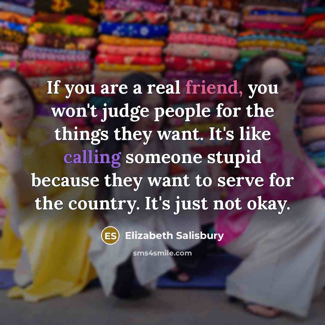“If you are a real friend, you won't judge people for the things they want. It's like calling someone stupid because they want to serve for the country. It's just not okay.” quote by Elizabeth Salisbury