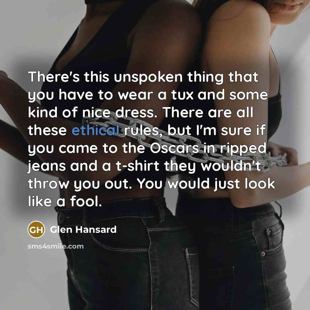 “There's this unspoken thing that you have to wear a tux and some kind of nice dress. There are all these ethical rules, but I'm sure if you came to the Oscars in ripped jeans and a t-shirt they wouldn't throw you out. You would just look like a fool.” quote by Glen Hansard