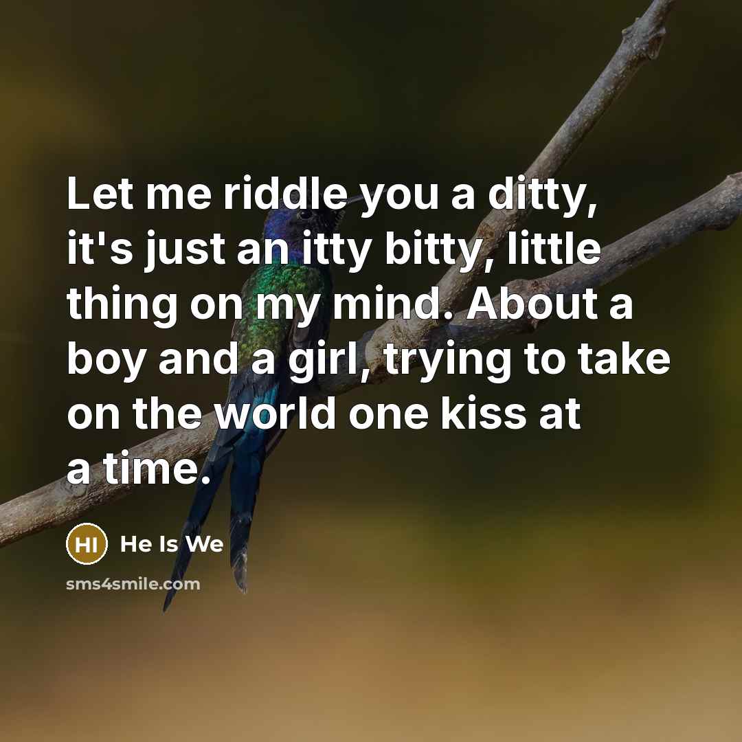 “Let me riddle you a ditty, it's just an itty bitty, little thing on my mind. About a boy and a girl, trying to take on the world one kiss at a time.” quote by He Is We