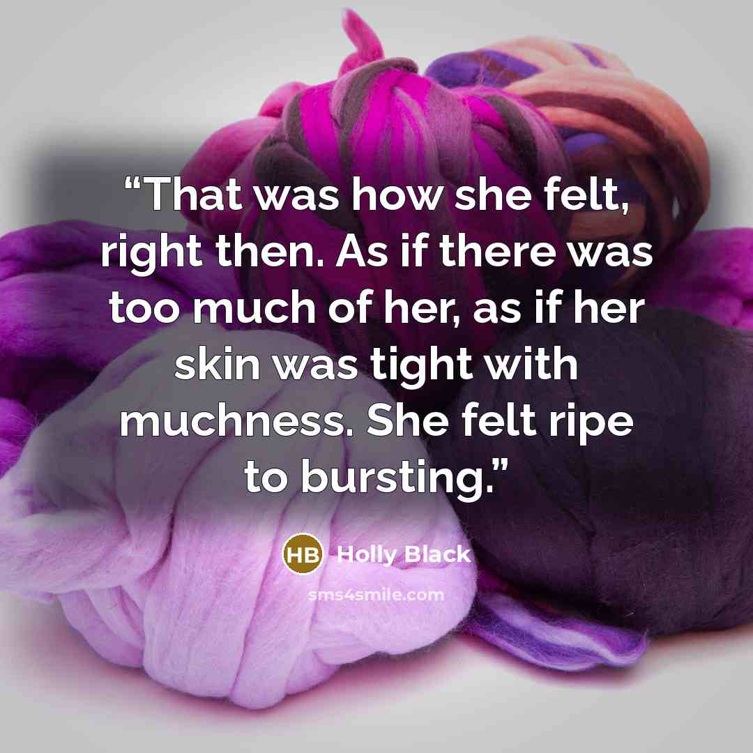 “That was how she felt, right then. As if there was too much of her, as if her skin was tight with muchness. She felt ripe to bursting.” quote by Holly Black