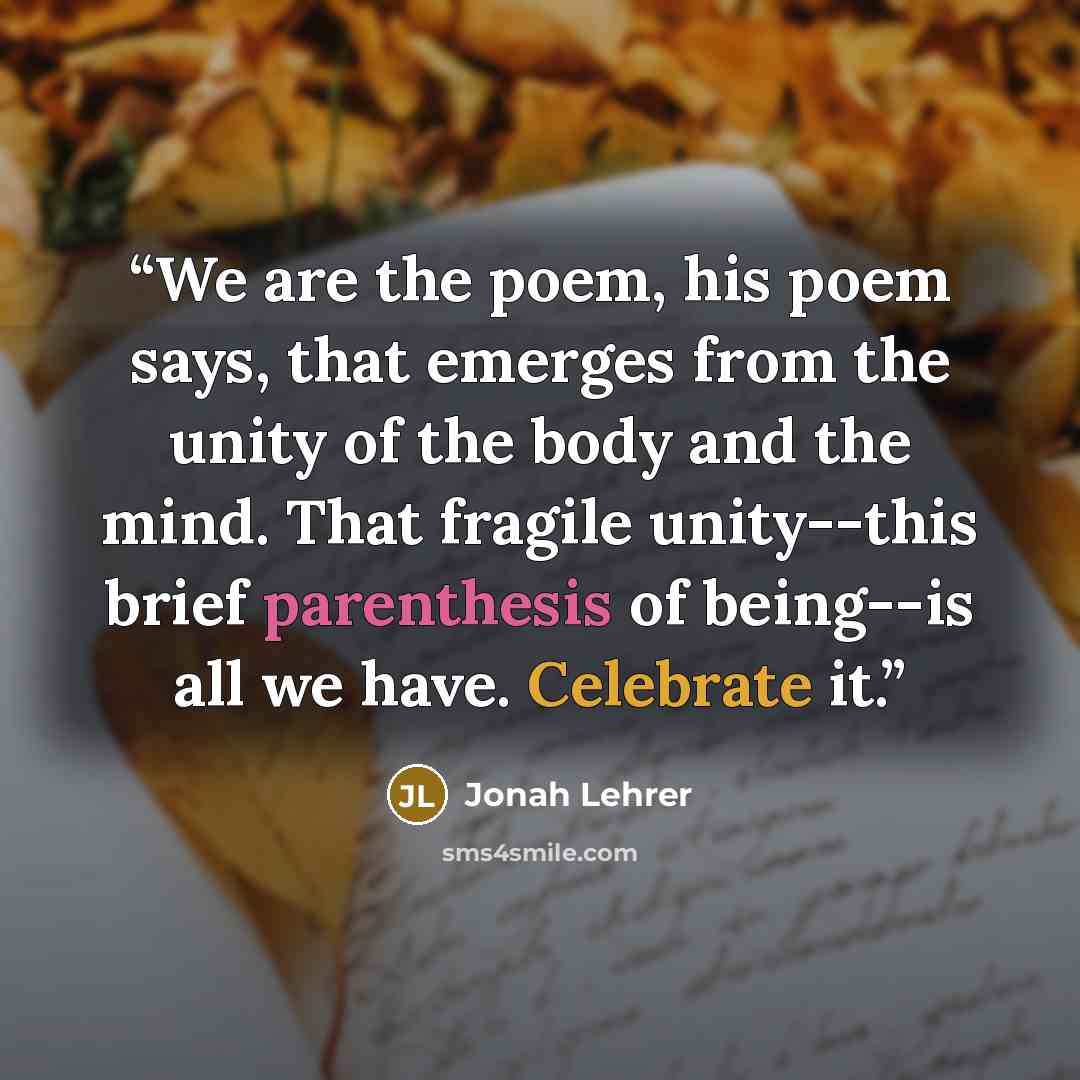 “We are the poem, his poem says, that emerges from the unity of the body and the mind. That fragile unity--this brief parenthesis of being--is all we have. Celebrate it.” quote by Jonah Lehrer