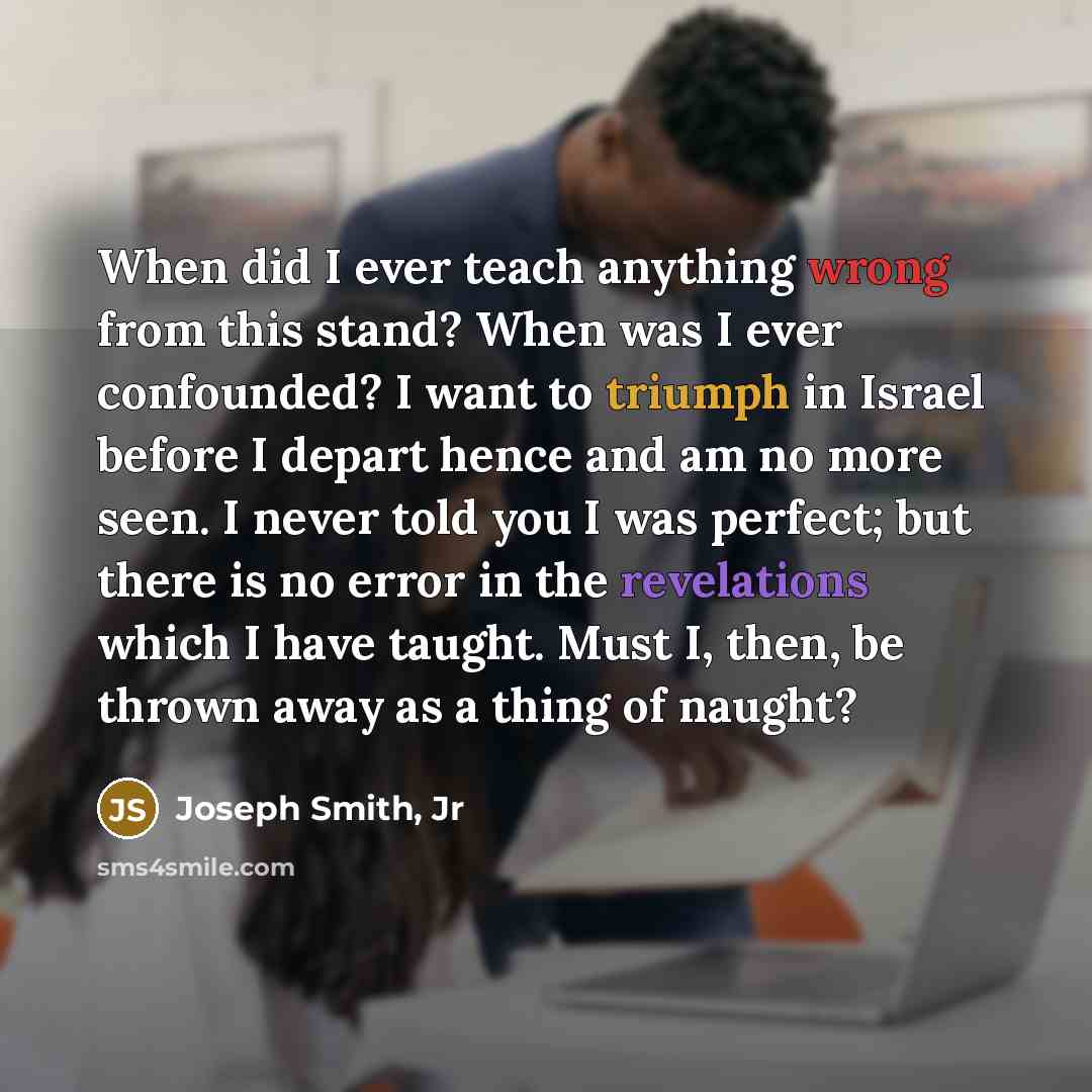 “When did I ever teach anything wrong from this stand? When was I ever confounded? I want to triumph in Israel before I depart hence and am no more seen. I never told you I was perfect; but there is no error in the revelations which I have taught. Must I, then, be thrown away as a thing of naught?” quote by Joseph Smith, Jr