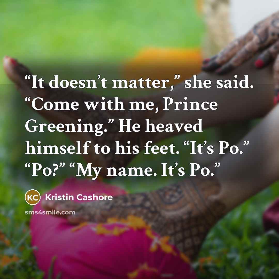 “It doesn’t matter,” she said. “Come with me, Prince Greening.” He heaved himself to his feet. “It’s Po.” “Po?” “My name. It’s Po.” quote by Kristin Cashore