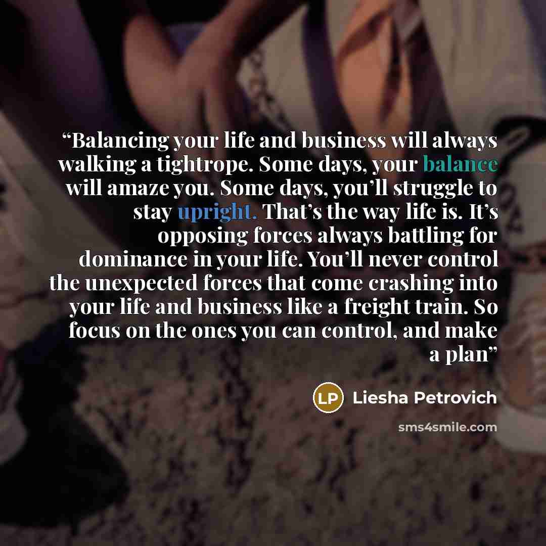 “Balancing your life and business will always walking a tightrope. Some days, your balance will amaze you. Some days, you’ll struggle to stay upright. That’s the way life is. It’s opposing forces always battling for dominance in your life. You’ll never control the unexpected forces that come…” quote by Liesha Petrovich