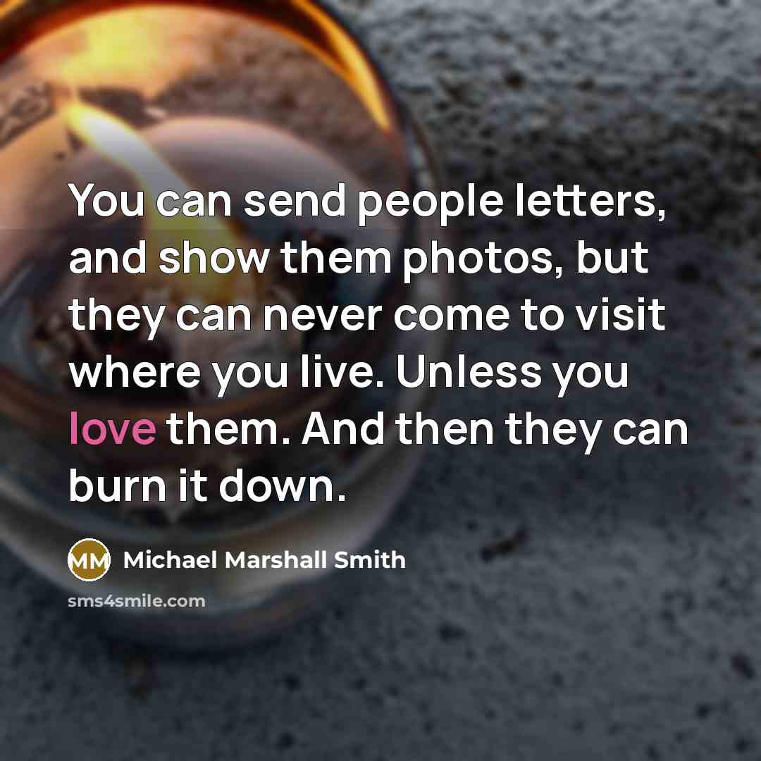 “You can send people letters, and show them photos, but they can never come to visit where you live. Unless you love them. And then they can burn it down.” quote by Michael Marshall Smith