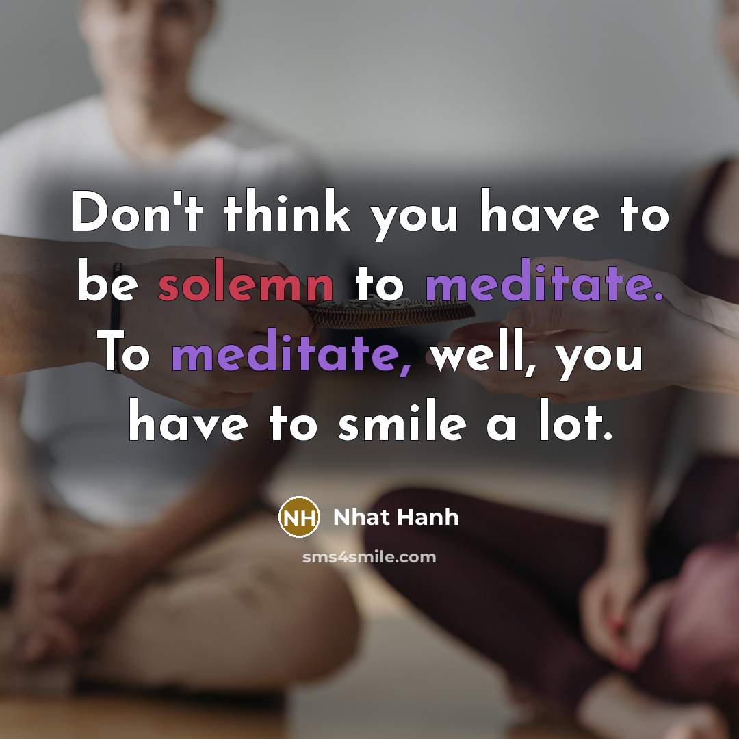 “Don't think you have to be solemn to meditate. To meditate, well, you have to smile a lot.” quote by Nhat Hanh