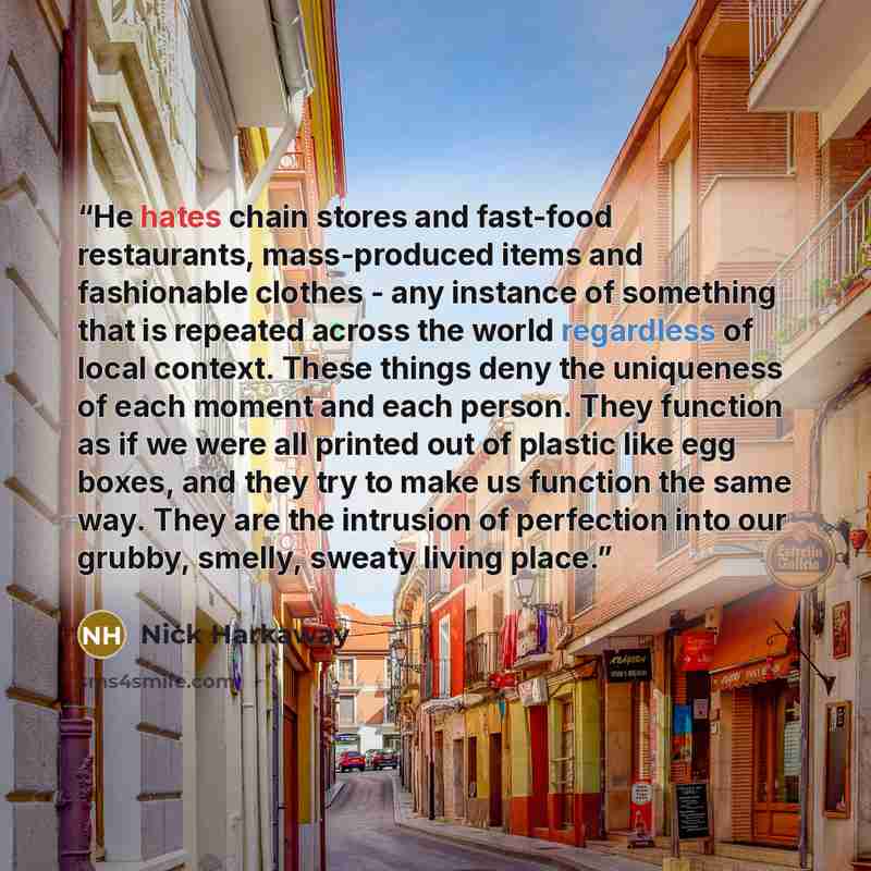“He hates chain stores and fast-food restaurants, mass-produced items and fashionable clothes - any instance of something that is repeated across the world regardless of local context. These things deny the uniqueness of each moment and each person. They function as if we were all printed out of…” quote by Nick Harkaway
