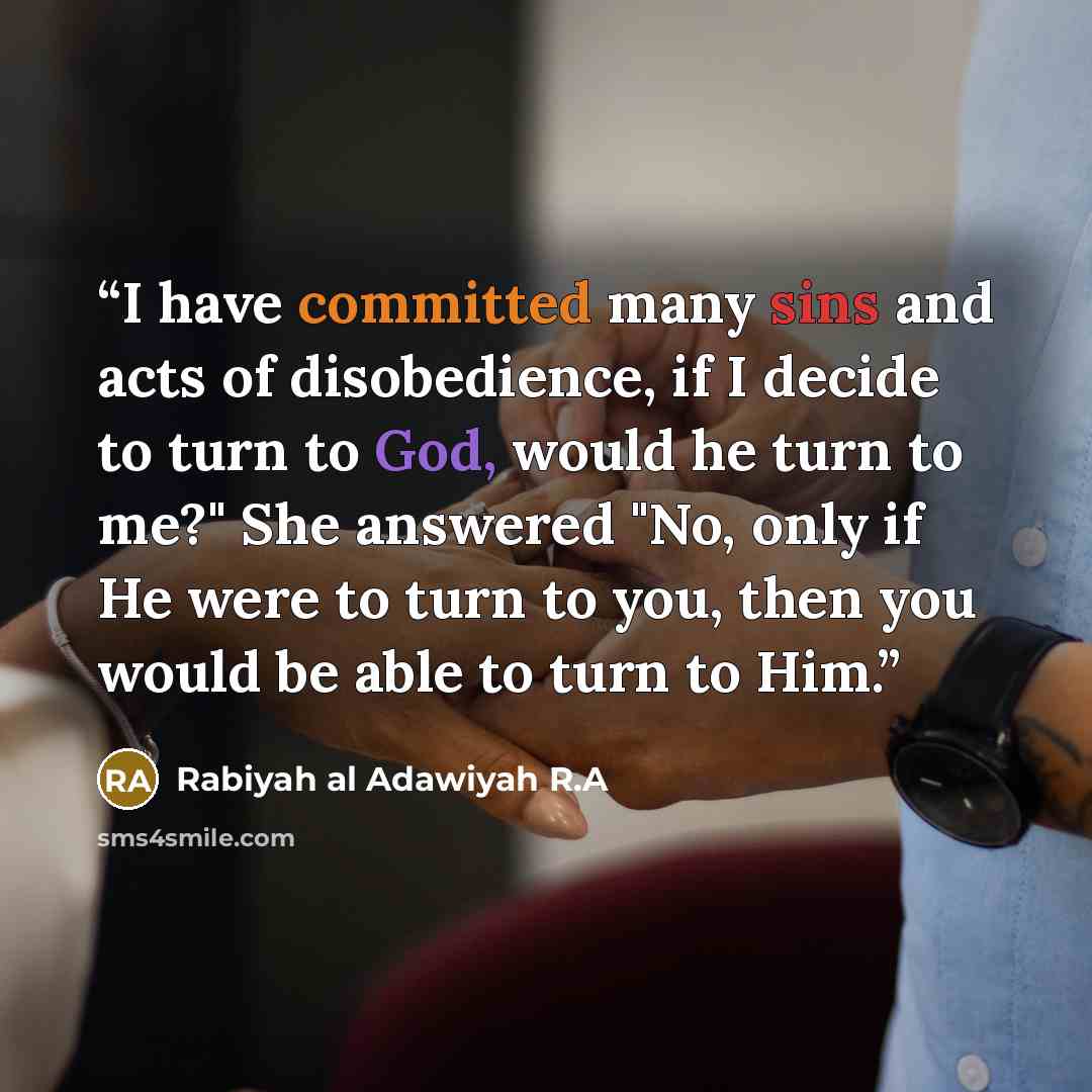 “I have committed many sins and acts of disobedience, if I decide to turn to God, would he turn to me?" She answered "No, only if He were to turn to you, then you would be able to turn to Him.” quote by Rabiyah al Adawiyah R.A